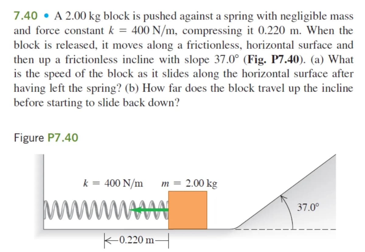 7.40 A 2.00 kg block is pushed against a spring with negligible mass
and force constant k = 400 N/m, compressing it 0.220 m. When the
block is released, it moves along a frictionless, horizontal surface and
then up a frictionless incline with slope 37.0° (Fig. P7.40). (a) What
is the speed of the block as it slides along the horizontal surface after
having left the spring? (b) How far does the block travel up the incline
before starting to slide back down?
Figure P7.40
k = 400 N/m
m = 2.00 kg
ww www
37.0°
0.220 m