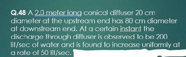 Q.48 A 2.0 meter long conical diffuser 20 cm
diameter at the upstream end has 80 cm diameter
at downstream end. At a certain instant the
discharge through diffuser is observed to be 200
lit/sec of water and is found to increase uniformly at
a rate of 50 lit/sec.