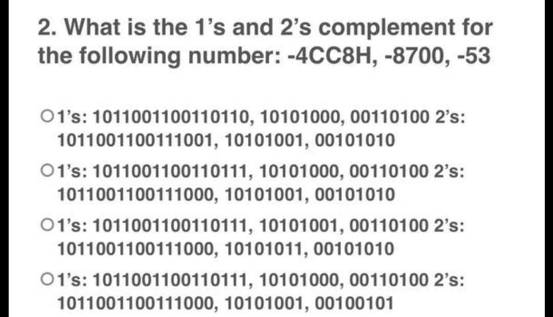 2. What is the 1's and 2's complement for
the following number: -4CC8H, -8700, -53
01's: 1011001100110110, 10101000, 00110100 2's:
1011001100111001, 10101001, 00101010
01's: 1011001100110111, 10101000, 00110100 2's:
1011001100111000, 10101001, 00101010
01's: 1011001100110111, 10101001, 00110100 2's:
1011001100111000, 10101011, 00101010
01's: 1011001100110111, 10101000, 00110100 2's:
1011001100111000, 10101001, 00100101