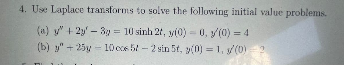 4. Use Laplace transforms to solve the following initial value problems.
(a) y"+2y'- 3y = 10 sinh 2t, y(0) = 0, y'(0) = 4
(b) y" + 25y = 10 cos 5t – 2 sin 5t, y(0) = 1, y(0) = 2
%3D
%3D
