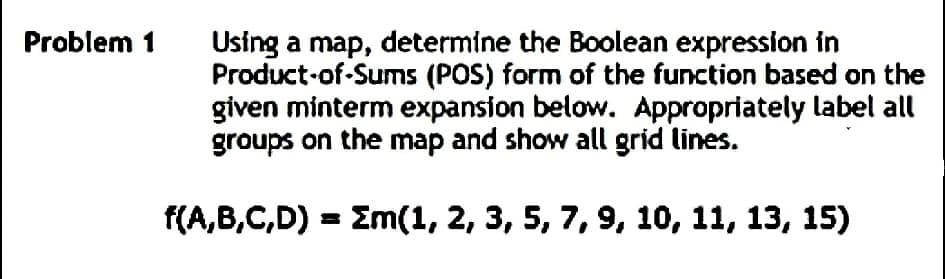 Problem 1
Using a map, determine the Boolean expression in
Product-of-Sums (POS) form of the function based on the
given minterm expansion below. Appropriately label all
groups on the map and show all grid lines.
f(A,B,C,D) = Em(1, 2, 3, 5, 7, 9, 10, 11, 13, 15)
