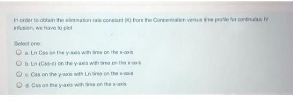 In order to obtain the elimination rate constant (K) from the Concentration versus time profile for continuous IV
Infusion, we have to plot
Select one:
O a Ln Css on the y-axis with time on the x-axis
O b. Ln (Css-c) on the y-axis with time on the x-axis
Oc. Css on the y-axis with Ln time on the x-axis
O d. Css on the y-axis with time on the x-axis
