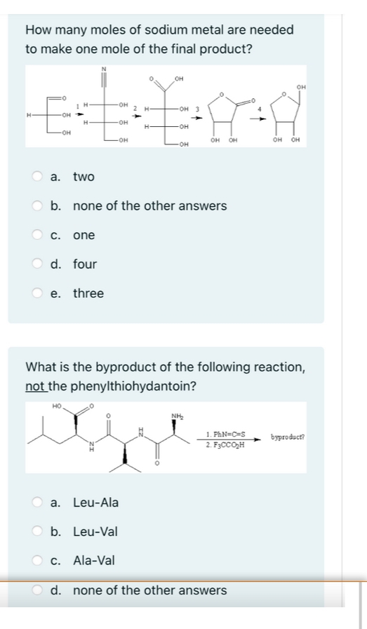 How many moles of sodium metal are needed
to make one mole of the final product?
OH
OH
OH
2 H-
он 3
OH
H-
OH
-OH
OH
-OH
он он
он он
a. two
b. none of the other answers
C. one
d. four
e. three
What is the byproduct of the following reaction,
not the phenylthiohydantoin?
NH,
1. PhN=C=S
2. F3CCO,H
byproduct?
a. Leu-Ala
b. Leu-Val
c. Ala-Val
d. none of the other answers
