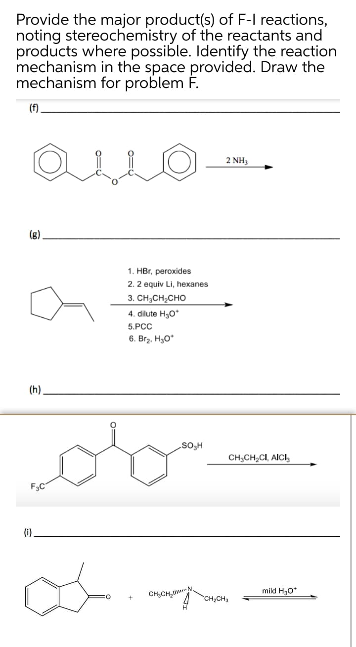 Provide the major product(s) of F-I reactions,
noting stereochemistry of the reactants and
products where possible. Identify the reaction
mechanism in the space provided. Draw the
mechanism for problem F.
(f)
2 NH3
(g)
1. HBr, peroxides
2. 2 equiv Li, hexanes
3. CH3CH2CHO
4. dilute H3O*
5.PCC
6. Br2, H3O*
(h).
CH,CH,CI, AICI,
F3C
(i)
mild H30*
CH3CH,N.
CH2CH3
H
