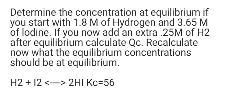 Determine the concentration at equilibrium if
you start with 1.8 M of Hydrogen and 3.65 M
of lodine. If you now add an extra .25M of H2
after equilibrium calculate Qc. Recalculate
now what the equilibrium concentrations
should be at equilibrium.
H2 + 12 <----> 2HI Kc=56
