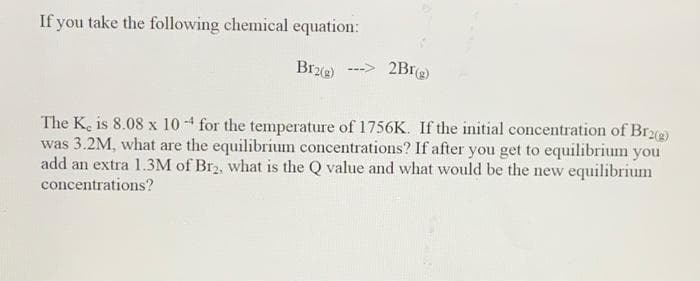 If you take the following chemical equation:
Brz)
2Bre)
The K, is 8.08 x 10 -4 for the temperature of 1756K. If the initial concentration of Br)
was 3.2M, what are the equilibrium concentrations? If after you get to equilibrium you
add an extra 1.3M of Br2, what is the Q value and what would be the new equilibrium
concentrations?
