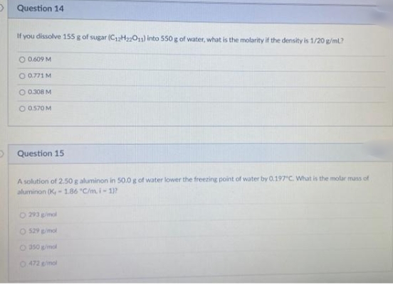 Question 14
If you dissolve 155 g of sugar (C12HO1) into 550 g of water, what is the molarity if the density is 1/20 g/ml?
O 0.609 M
O 0,771 M
O 0.308 M
O 0570M
O Question 15
A solution of 2.50 g aluminon in 50.0 g of water lower the freezing point of water by 0.197"C. What is the molar mass of
aluminon (K, - 1.86 "C/m. i-1)?
O 293 gimol
O 529 gimol
O 350 gimol
O 472 gimol
