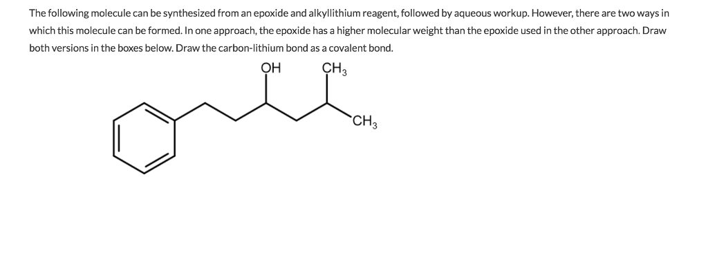 The following molecule can be synthesized from an epoxide and alkyllithium reagent, followed by aqueous workup. However, there are two ways in
which this molecule can be formed. In one approach, the epoxide has a higher molecular weight than the epoxide used in the other approach. Draw
both versions in the boxes below. Draw the carbon-lithium bond as a covalent bond.
CH3
OH
ove
CH 3