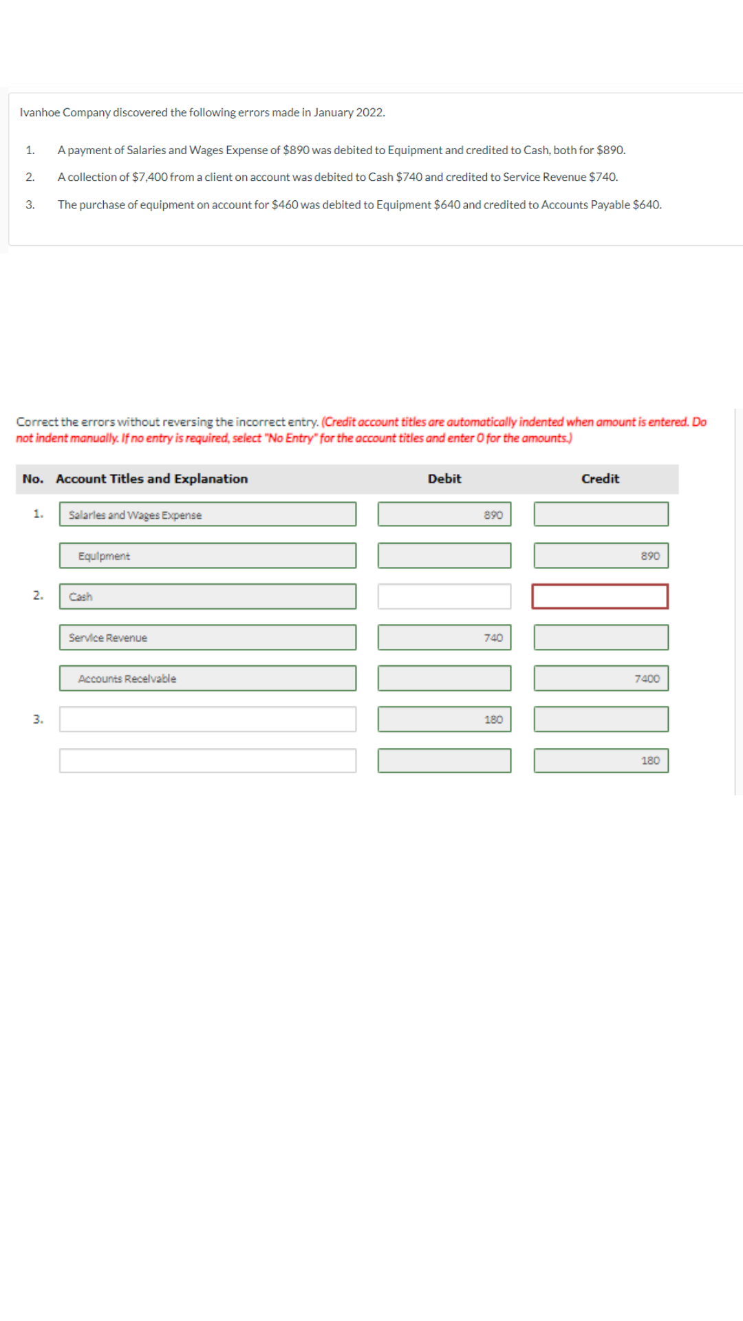 Ivanhoe Company discovered the following errors made in January 2022.
1.
A payment of Salaries and Wages Expense of $890 was debited to Equipment and credited to Cash, both for $890.
2.
A collection of $7,400 from a client on account was debited to Cash $740 and credited to Service Revenue $740.
3.
The purchase of equipment on account for $460 was debited to Equipment $640 and credited to Accounts Payable $640.
Correct the errors without reversing the incorrect entry. (Credit account titles are automatically indented when amount is entered. Do
not indent manually. If no entry is required, select "No Entry" for the account titles and enter O for the amounts.)
No. Account Titles and Explanation
1.
Salarles and Wages Expense
Equipment
2.
Cash
3.
Service Revenue
Accounts Receivable
Debit
890
740
180
Credit
890
7400
180