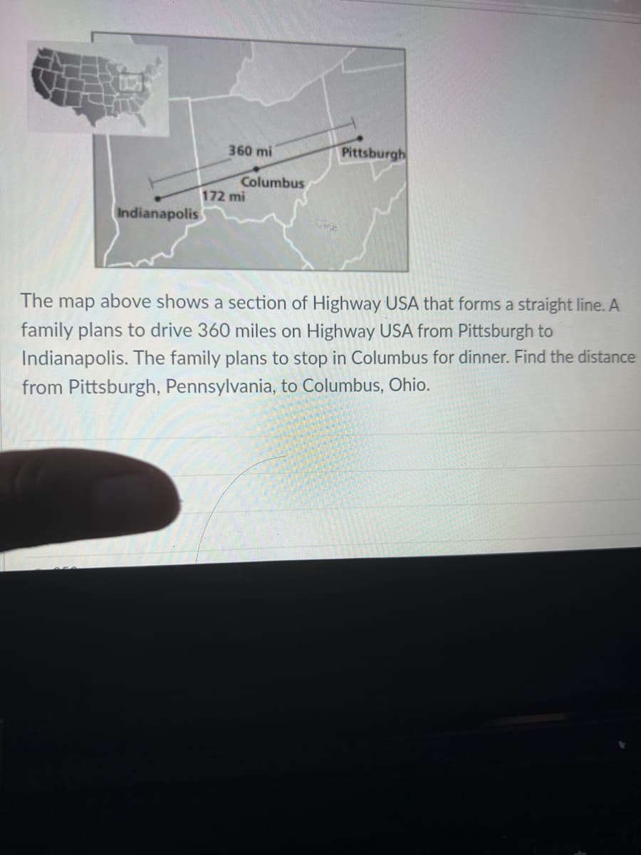 Indianapolis
360 mi
Columbus
172 mi
Pittsburgh
The map above shows a section of Highway USA that forms a straight line. A
family plans to drive 360 miles on Highway USA from Pittsburgh to
Indianapolis. The family plans to stop in Columbus for dinner. Find the distance
from Pittsburgh, Pennsylvania, to Columbus, Ohio.