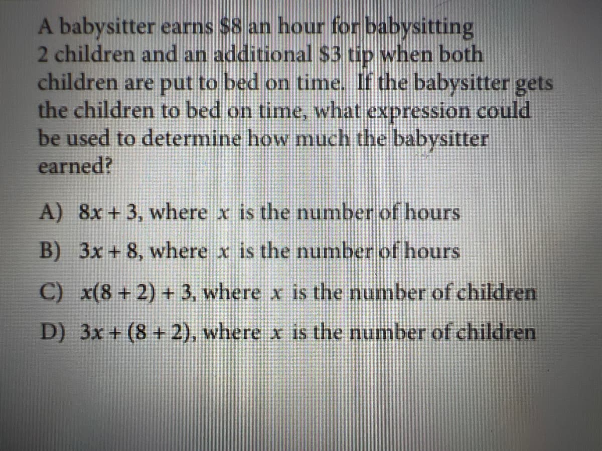 A babysitter earns $8 an hour for babysitting
2 children and an additional $3 tip when both
children are put to bed on time. If the babysitter gets
the children to bed on time, what expression could
be used to determine how much the babysitter
earned?
A) 8x +3, where x is the number of hours
B) 3x+8, where x is the number of hours
C) x(8 + 2) + 3, where x is the number of children
D) 3x + (8 +2), where x is the number of children