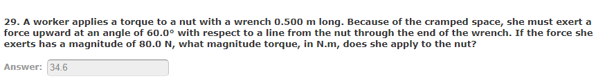 29. A worker applies a torque to a nut with a wrench 0.500 m long. Because of the cramped space, she must exert a
force upward at an angle of 60.0° with respect to a line from the nut through the end of the wrench. If the force she
exerts has a magnitude of 80.0 N, what magnitude torque, in N.m, does she apply to the nut?
Answer: 34.6
