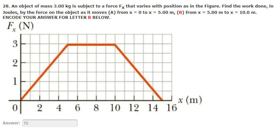 28. An object of mass 3.00 kg is subject to a force Fx that varies with position as in the Figure. Find the work done, in
Joules, by the force on the object as it moves (A) from x = 0 to x = 5.00 m, (B) from x = 5.00 m to x = 10.0 m.
ENCODE YOUR ANSWER FOR LETTER B BELOW.
F, (N)
3
2
1
x (m)
2 4 6 8 10 12 14 16
Answer: 15
