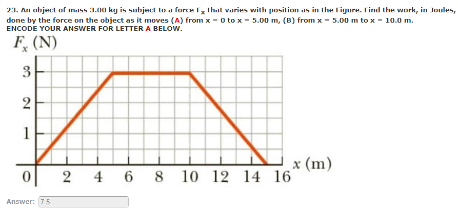 23. An object of mass 3.00 kg is subject to a force Fx that varies with position as in the Figure. Find the work, in Joules,
done by the force on the object as it moves (A) from x = 0 to x = 5.00 m, (B) from x = 5.00 m to x = 10.0 m.
ENCODE YOUR ANSWER FOR LETTER A BELOW.
F, (N)
1
x (m)
12 14 16
2 4 6 8 10
Answer: 7.5
