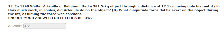 22. In 1990 Walter Arfeuille of Belgium lifted a 281.5-kg object through a distance of 17.1 cm using only his teeth! (A)
How much work, in Joules, did Arfeuille do on the object? (B) What magnitude force did he exert on the object during
the lift, assuming the force was constant.
ENCODE YOUR ANSWER FOR LETTER A BELOW.
Answer: 472
