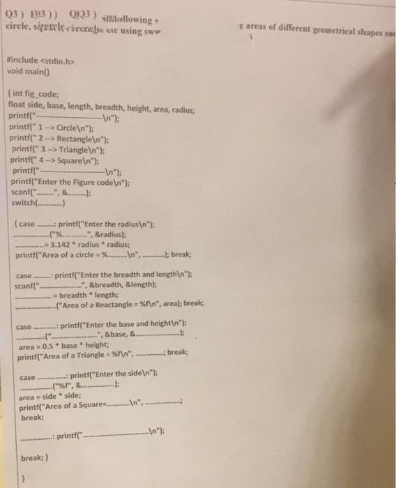 Q3) 1293)) Q223) sillollowing
circle, siperele circrae etc using sw
#include <stdio.h>
void main()
{int fig_code;
float side, base, length, breadth, height, area, radius;
printf("
--\n");
printf(" 1-> Circle\n");
printf(" 2 --> Rectangle\n");
printf(" 3-> Triangle\n");
printf(" 4-> Square\n");
printf("
--\n");
printf("Enter the Figure code\n");
"-", &);
scanf(".
switch(............)
{ case ........: printf("Enter the radius\n");
..("%...........", &radius);
.............. 3.142 radius radius;
printf("Area of a circle = %.........\n",.
%
----); break;
case: printf("Enter the breadth and length\n");
scanf(".
&breadth, &length);
am
= breadth * length;
("Area of a Reactangle = %f\n", area); break;
case: printf("Enter the base and height\n");
(".
", &base, &......
-);
area=0.5 base height;
printf("Area of a Triangle = %f\n",
-----; break;
case.............: printf("Enter the side\n");
..);
**********
("%f", &
area = side * side;
printf("Area of a Square=\n",
break;
break; }
: printf(".
e areas of different geometrical shapes suc