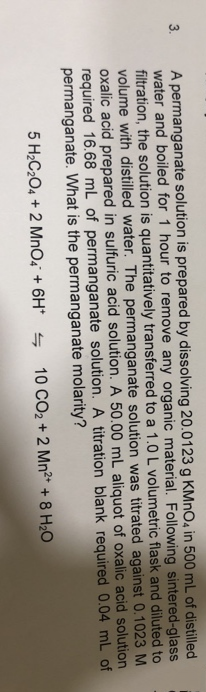 A permanganate solution is prepared by dissolving 20.0123 g KMNO4 in 500 mL of distilled
water and boiled for 1 hour to remove any organic material. Following sintered-glass
filtration, the solution is quantitatively transferred to a 1.0 L volumetric flask and diluted to
volume with distilled water. The permanganate solution was titrated against 0.1023 M
oxalic acid prepared in sulfuric acid solution. A 50.00 mL aliquot of oxalic acid solution
required 16.68 mL of permanganate solution. A titration blank required 0.04 mL of
permanganate. What is the permanganate molarity?
3.
5 H;C204 + 2 MnO¿ + 6H* s
10 CO2 + 2 Mn²* + 8 H2O
