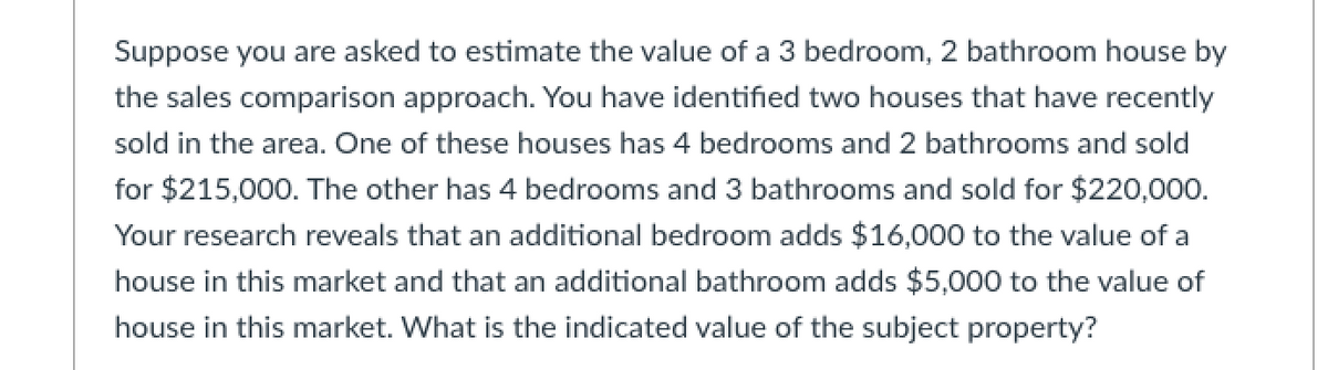 Suppose you are asked to estimate the value of a 3 bedroom, 2 bathroom house by
the sales comparison approach. You have identified two houses that have recently
sold in the area. One of these houses has 4 bedrooms and 2 bathrooms and sold
for $215,000. The other has 4 bedrooms and 3 bathrooms and sold for $220,000.
Your research reveals that an additional bedroom adds $16,000 to the value of a
house in this market and that an additional bathroom adds $5,000 to the value of
house in this market. What is the indicated value of the subject property?