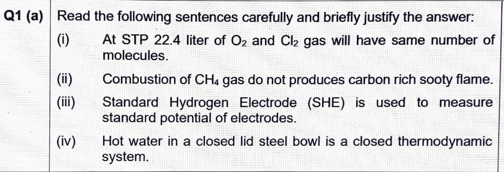 Q1 (a) Read the following sentences carefully and briefly justify the answer:
(i)
At STP 22.4 liter of O2 and Cl2 gas will have same number of
molecules.
(ii)
Combustion of CH4 gas do not produces carbon rich sooty flame.
(ii)
Standard Hydrogen Electrode (SHE) is used to measure
standard potential of electrodes.
Hot water in a closed lid steel bowl is a closed thermodynamic
system.
(iv)
