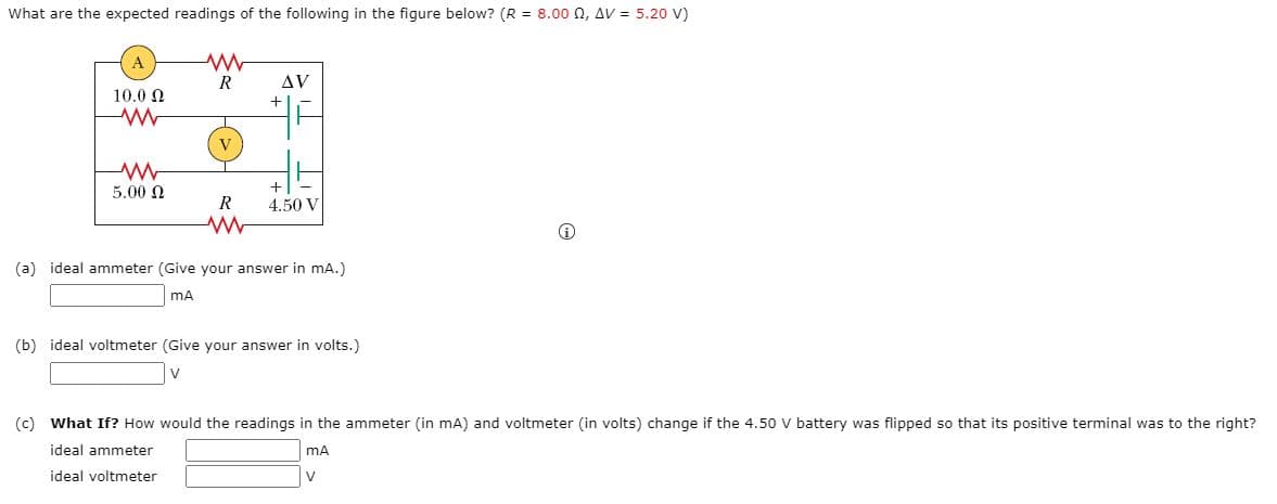 What are the expected readings of the following in the figure below? (R = 8.00 n, AV = 5.20 V)
R
AV
10.0 N
V
5.00 N
4.50 V
(a) ideal ammeter (Give your answer in mA.)
mA
(b) ideal voltmeter (Give your answer in volts.)
(c) What If? How would the readings in the ammeter (in mA) and voltmeter (in volts) change if the 4.50 V battery was flipped so that its positive terminal was to the right?
ideal ammeter
ideal voltmeter
V
