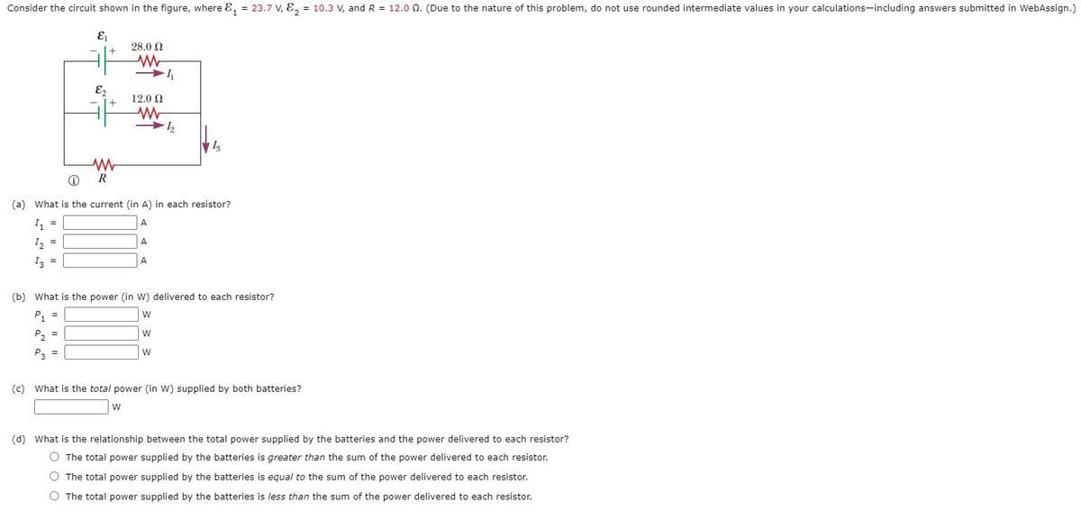Consider the circuit shown in the figure, where E, = 23.7 V, E, = 10.3 V, and R = 12.0 0. (Due to the nature of this problem, do not use rounded intermediate values in your calculations-including answers submitted in WebAssign.)
28.0 2
E
+1
12.0 2
R
(a) What is the current (in A) in each resistor?
I, =
A
I2 =
A
I3 =
A.
(b) What is the power (in W) delivered to each resistor?
P, =
w
P2 =
P3 =
w
(c) What is the total power (in W) supplied by both batteries?
(d) What is the relationship between the total power supplied by the batteries and the power delivered to each resistor?
O The total power supplied by the batteries is greater than the sum of the power delivered to each resistor.
O The total power supplied by the batteries is equal to the sum of the power delivered to each resistor.
O The total power supplied by the batteries is less than the sum of the power delivered to each resistor.
