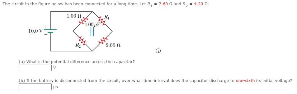 The circuit in the figure below has been connected for a long time. Let R, = 7.60 N and R,
= 4.20 Q.
1.00 2.
R
1.00 µF
10.0 V
R2
2.00 N
(a) What is the potential difference across the capacitor?
(b) If the battery is disconnected from the circuit, over what time interval does the capacitor discharge to one-sixth its initial voltage?
