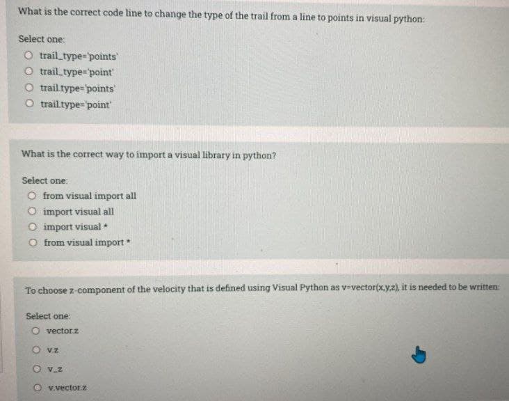 What is the correct code line to change the type of the trail from a line to points in visual python:
Select one:
O trail_type=points
O trail_type=point
O trailtype="points
O trailtype="point
What is the correct way to import a visual library in python?
Select one:
O from visual import all
O import visual all
O import visual *
O from visual import
To choose z-component of the velocity that is defined using Visual Python as v=vector(x,y.z), it is needed to be written:
Select one:
O vectorz
O vz
O v.z
v.vectorz
