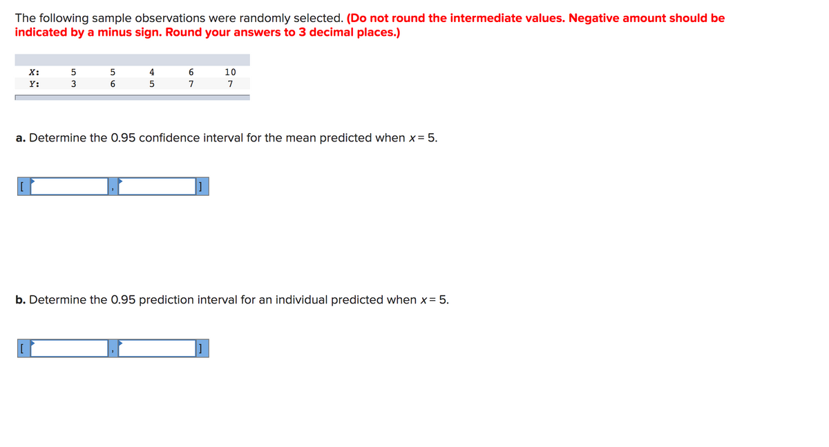 The following sample observations were randomly selected. (Do not round the intermediate values. Negative amount should be
indicated by a minus sign. Round your answers to 3 decimal places.)
Х:
5
4
10
Y:
3
7
7
a. Determine the 0.95 confidence interval for the mean predicted when x= 5.
b. Determine the 0.95 prediction interval for an individual predicted when x= 5.
]
