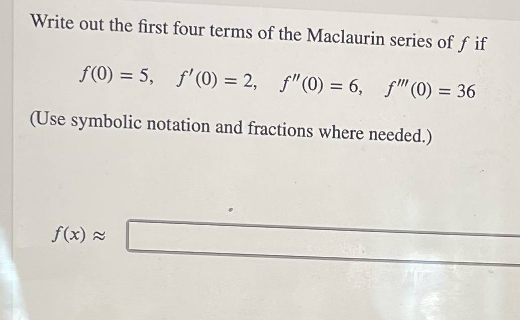 Write out the first four terms of the Maclaurin series of f if
f(0) = 5, f'(0) = 2, f"(0) = 6, f"(0) = 36
(Use symbolic notation and fractions where needed.)
f(x) =
