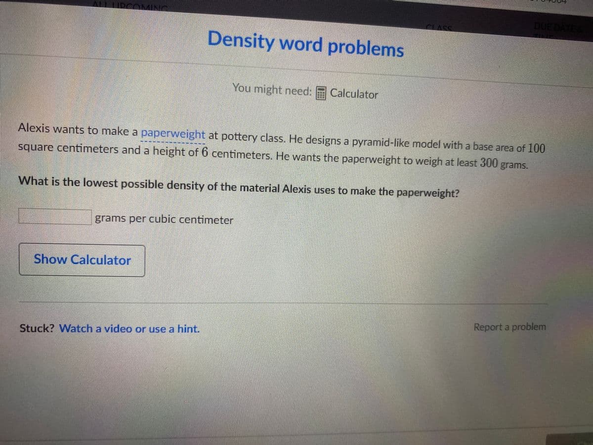 DUE DATE &
ALLIDCOMING
CLASS
Density word problems
You might need: F Calculator
Alexis wants to make a paperweight at pottery class. He designs a pyramid-like model with a base area of 100
***********
square contimeters and a height of 6 centimeters. He wants the paperweight to weigh at least 300 grams.
What is the lowest possible density of the material Alexis uses to make the paperweight?
grams per cubic centimeter
Show Calculator
Report a problem
Stuck? Watch a video or use a hint.
