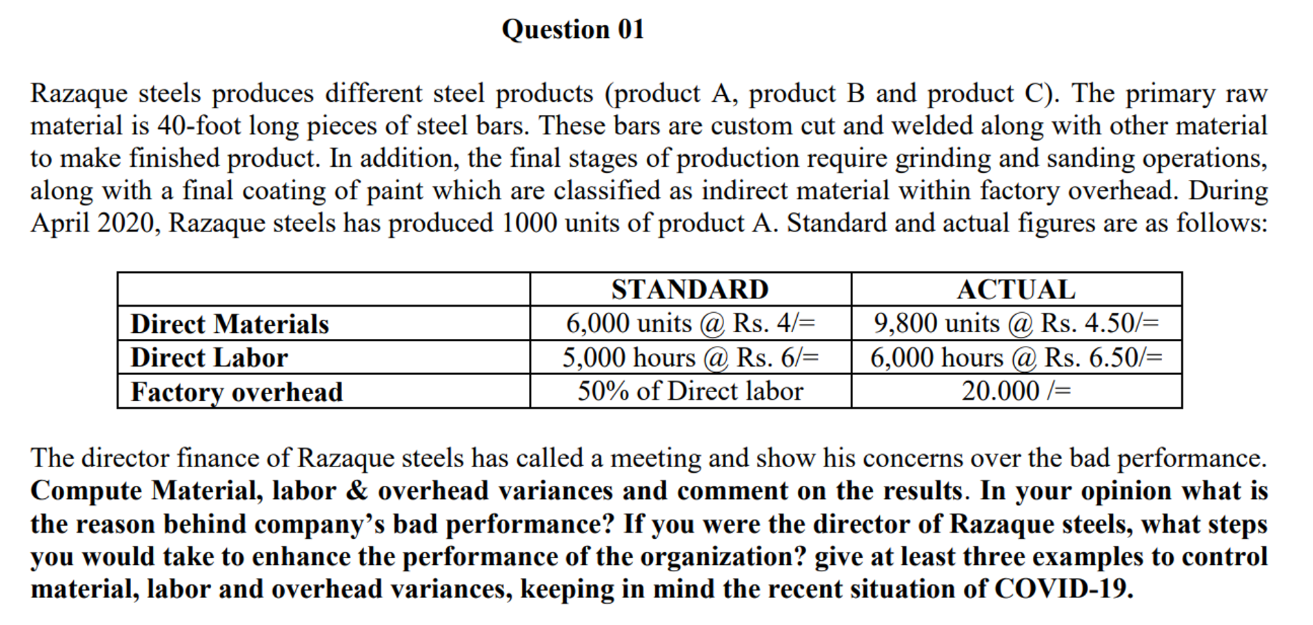 Razaque steels produces different steel products (product A, product B and product C). The primary raw
material is 40-foot long pieces of steel bars. These bars are custom cut and welded along with other material
to make finished product. In addition, the final stages of production require grinding and sanding operations,
along with a final coating of paint which are classified as indirect material within factory overhead. During
April 2020, Razaque steels has produced 1000 units of product A. Standard and actual figures are as follows:
STANDARD
ACTUAL
6,000 units @ Rs. 4/=
5,000 hours @ Rs. 6/=
9,800 units @ Rs. 4.50/=
6,000 hours @ Rs. 6.50/=
Direct Materials
Direct Labor
Factory overhead
50% of Direct labor
20.000 /=
