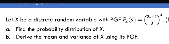 4
2s+1
Let X be a discrete random variable with PGF P(s) = () (1
a.
Find the probability distribution of X.
b. Derive the mean and variance of X using its PGF.
