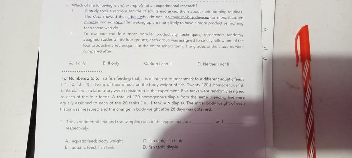 1. Which of the following is(are) example(s) of an experimental research?
1.
A study took a random sample of adults and asked them about their morning routines.
The data showed that adults who do not use their mobile devices for more than ten
minutes immediately after waking up are more likely to have a more productive morning
than those who do.
[C
To evaluate the four most popular productivity techniques, researchers randomly
assigned students into four groups; each group was assigned to strictly follow one of the
four productivity techniques for the entire school term. The grades of the students were
I.
compared after.
A. Tonly
B. Il only
C. Both I and II
D. Neither I nor I|
For Numbers 2 to 5: In a fish feeding trial, it is of interest to benchmark four different aquatic feeds
(F1, F2, F3, F4) in terms of their effects on the body weight of fish. Twenty 120-L homogenous fish
tanks placed in a laboratory were considered in the experiment. Five tanks were randomly assigned
to each of the four feeds. A total of 120 homogenous tilapia from the same breeding line were
6 tilapia). The initial body weight of each
equally assigned to each of the 20 tanks (i.e., 1 tank =
tilapia was measured and the change in body weight after 28 days was obtained.
2. The experimental unit and the sampling unit in the experiment are
and
respectively.
A. aquatic feed; body weight
B. aquatic feed; fish tank
C. fish tank; fish tank
D. fish tank; tilapia
