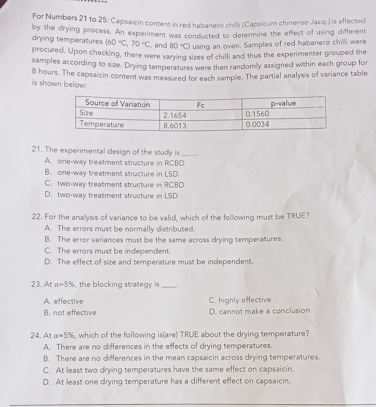 For Numbers 21 to 25: Capsaicin content in red habanero chilli (Capsicum chinense Jacq.) is affected
drying temperatures (60 °C, 70 °C, and 80 °C) using an oven. Samples of red habanero chilli were
procured. Upon checking, there were varying sizes of chilli and thus the experimenter grouped the
oy the arying process. An experiment was conducted to determine the effect of using different
Mocured, Opon checking, there were varving sizes of chilli and thus the experimenter grouped the
Samples according to size. Drying temperatures were then randomly assigned within each group for
o nours. The capsaicin content was measured for each sample. The partial analysis of variance table
is shown below:
Source of Variation
Fc
p-value
Size
2.1654
0.1560
Temperature
8.6013
0.0034
21. The experimental design of the study is
A.
one-way treatment structure in RCBD
B. one-way treatment structure in LSD
C. two-way treatment structure in RCBD
D. two-way treatment structure in LSD
22. For the analysis of variance to be valid, which of the following must be TRUE?
A. The errors must be normally distributed.
B. The error variances must be the same across drying temperatures.
C. The errors must be independent.
D. The effect of size and temperature must be independent.
23. At a=5%, the blocking strategy is
A. effective
C. highly effective
B. not effective
D. cannot make a conclusion
24. At a=5%, which of the following is(are) TRUE about the drying temperature?
A. There are no differences in the effects of drying temperatures.
B. There are no differences in the mean capsaicin across drying temperatures.
C. At least two drying temperatures have the same effect on capsaicin.
D. At least one drying temperature has a different effect on capsaicin.
