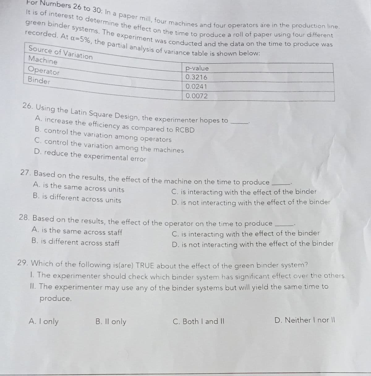 recorded. At a=5%, the partial analysis of variance table is shown below:
For Numbers 26 to 30: In a paper mill, four machines and four operators are in the production line.
It is of interest to determine the effect on the time to produce a roll of paper using four different
green binder systems. The experiment was conducted and the data on the time to produce was
Source of Variation
Machine
p-value
Operator
Binder
0.3216
0.0241
0.0072
26. Using the Latin Square Design, the experimenter hopes to
A. increase the efficiency as compared to RCBD
B. control the variation among operators
C. control the variation among the machines
D. reduce the experimental error
27. Based on the results, the effect of the machine on the time to produce
C. is interacting with the effect of the binder
D. is not interacting with the effect of the binder
A. is the same across units
B. is different across units
28. Based on the results, the effect of the operator on the time to produce
A. is the same across staff
C. is interacting with the effect of the binder
D. is not interacting with the effect of the binder
B. is different across staff
1. The experimenter should check which binder system has significant effect over the others.
II. The experimenter may use any of the binder systems but will yield the same time to
produce.
29. Which of the following is(are) TRUE about the effect of the green binder system?
D. Neither I nor I
B. Il only
C. Both I and IIl
A. I only
