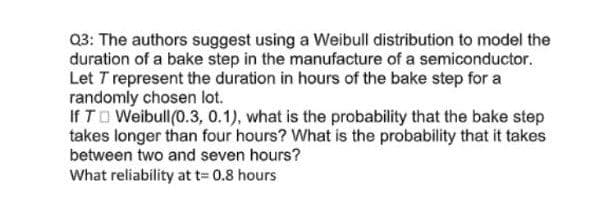 Q3: The authors suggest using a Weibull distribution to model the
duration of a bake step in the manufacture of a semiconductor.
Let T represent the duration in hours of the bake step for a
randomly chosen lot.
If TO Weibull(0.3, 0.1), what is the probability that the bake step
takes longer than four hours? What is the probability that it takes
between two and seven hours?
What reliability at t= 0.8 hours
