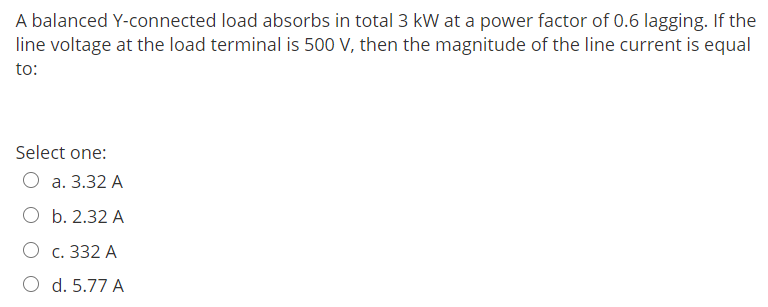 A balanced Y-connected load absorbs in total 3 kW at a power factor of 0.6 lagging. If the
line voltage at the load terminal is 500 V, then the magnitude of the line current is equal
to:
Select one:
a. 3.32 A
O b. 2.32 A
c. 332 A
O d. 5.77 A