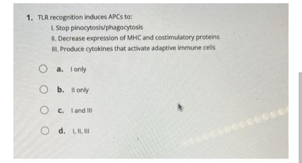 1. TLR recognition induces APCS to:
I. Stop pinocytosis/phagocytosis
II. Decrease expression of MHC and costimulatory proteins
III. Produce cytokines that activate adaptive immune cells
O a. I only
O b. Il only
O C. Iand II
O d. 1, I, I
