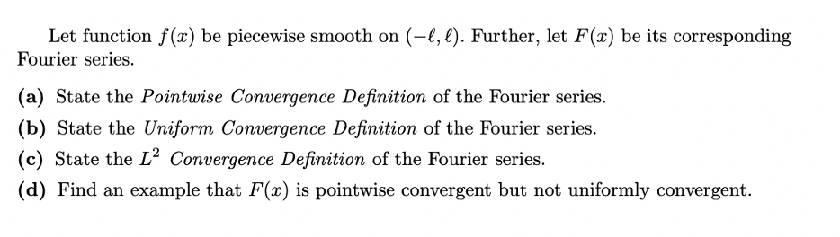 Let function f(x) be piecewise smooth on (-l, l). Further, let F(x) be its corresponding
Fourier series.
(a) State the Pointwise Convergence Definition of the Fourier series.
(b) State the Uniform Convergence Definition of the Fourier series.
(c) State the L² Convergence Definition of the Fourier series.
(d) Find an example that F(x) is pointwise convergent but not uniformly convergent.
