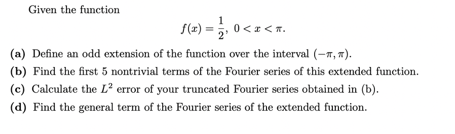 Given the function
1
(2) = ,
5, 0< x < T.
(a) Define an odd extension of the function over the interval (-7, 7).
(b) Find the first 5 nontrivial terms of the Fourier series of this extended function.
(c) Calculate the L2 error of your truncated Fourier series obtained in (b).
(d) Find the general term of the Fourier series of the extended function.
