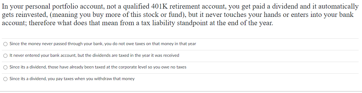 In your personal portfolio account, not a qualified 401K retirement account, you get paid a dividend and it automatically
gets reinvested, (meaning you buy more of this stock or fund), but it never touches your hands or enters into your bank
account; therefore what does that mean from a tax liability standpoint at the end of the year.
O Since the money never passed through your bank, you do not owe taxes on that money in that year
O It never entered your bank account, but the dividends are taxed in the year it was received
O Since its a dividend, those have already been taxed at the corporate level so you owe no taxes
O Since its a dividend, you pay taxes when you withdraw that money
