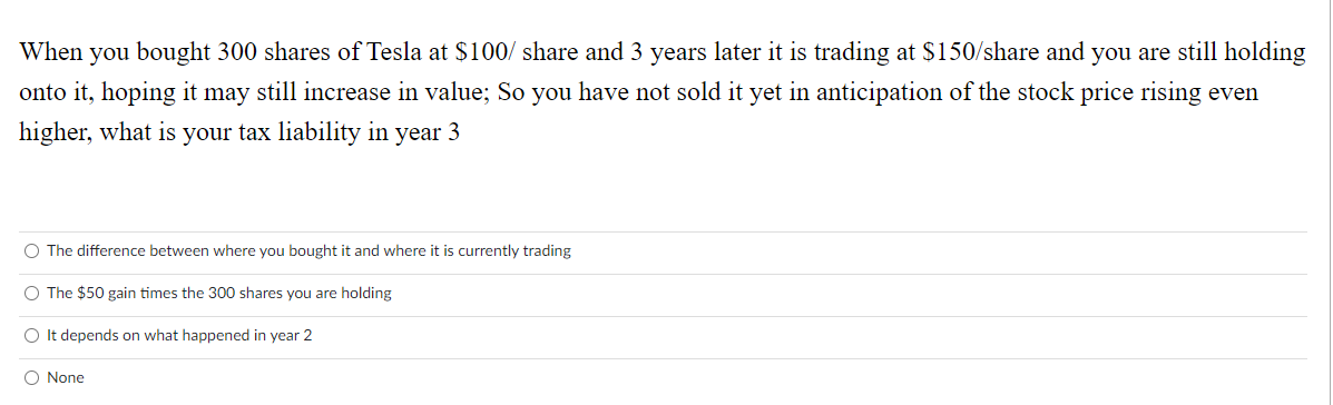 When you bought 300 shares of Tesla at $100/ share and 3 years later it is trading at $150/share and you are still holding
onto it, hoping it may still increase in value; So you have not sold it yet in anticipation of the stock price rising even
higher, what is your tax liability in year 3
O The difference between where you bought it and where it is currently trading
O The $50 gain times the 300 shares you are holding
O It depends on what happened in year 2
O None
