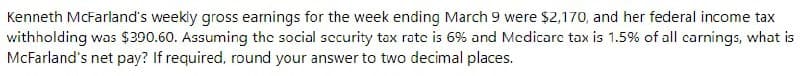 Kenneth McFarland's weekly gross earnings for the week ending March 9 were $2,170, and her federal income tax
withholding was $390.60. Assuming the social security tax rate is 6% and Mcdicarc tax is 1.5% of all carnings, what is
McFarland's net pay? If required, round your answer to two decimal places.
