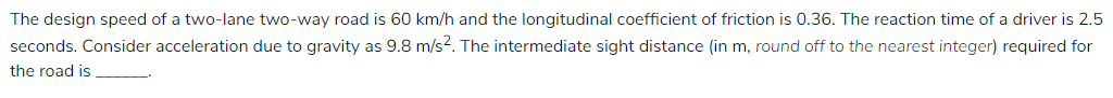 The design speed of a two-lane two-way road is 60 km/h and the longitudinal coefficient of friction is 0.36. The reaction time of a driver is 2.5
seconds. Consider acceleration due to gravity as 9.8 m/s?. The intermediate sight distance (in m, round off to the nearest integer) required for
the road is
