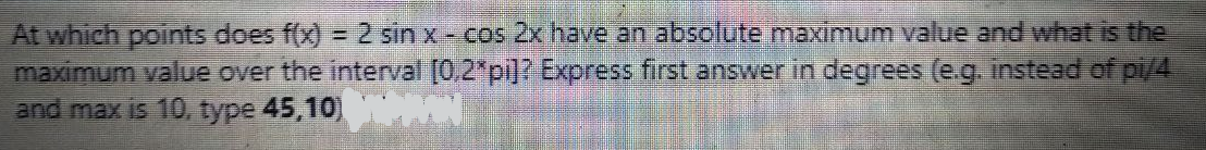 At which points does f(x) = 2 sin x - cos 2x have an absolute maximum value and what is the
maximum value over the interval [0,2*pi]? Express first answer in degrees (e.g. instead of pi/4
and max is 10, type 45,10)