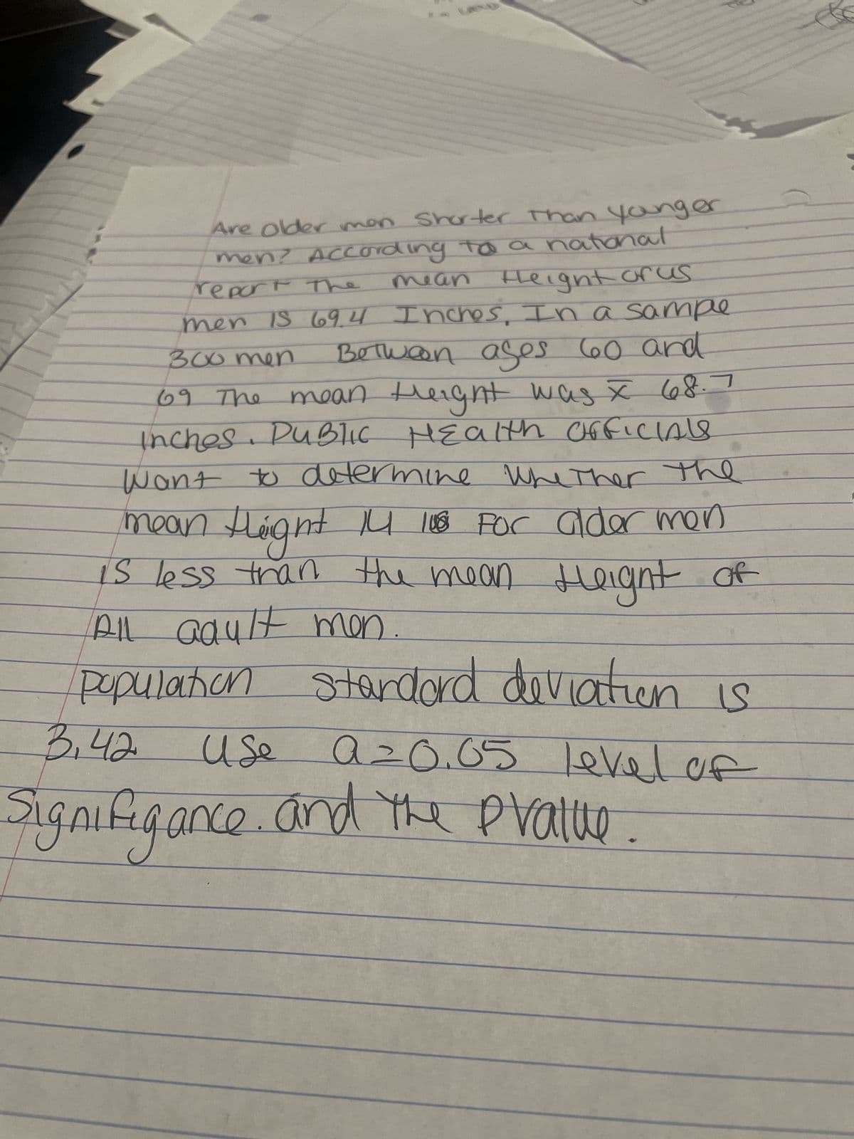 Are Older men Shorter than younger
men? According to a national
mean
report the
theight arus
men IS 69.4 Inches. In a sample
Between ages 60 and
300 men
69 The
mean theight was I 68.7
Inches. Public Health Officials
Want to determine whether the
mean theight 14 108 For alder men
is less than the mean Height
All adult men
of
population standard deviation is
Use a=0.65 level of
3.42
Signifigance, and the pratue