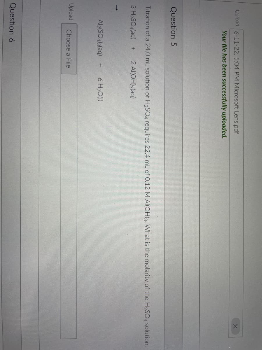 **Question 5**

Titration of a 24.0 mL solution of H₂SO₄ requires 22.4 mL of 0.12 M Al(OH)₃. What is the molarity of the H₂SO₄ solution?

The chemical equation for the reaction is as follows:
\[ 3H₂SO₄(aq) + 2Al(OH)₃(aq) \rightarrow Al₂(SO₄)₃(aq) + 6H₂O(l) \]

**Question 6**
Upload (Choose a File)