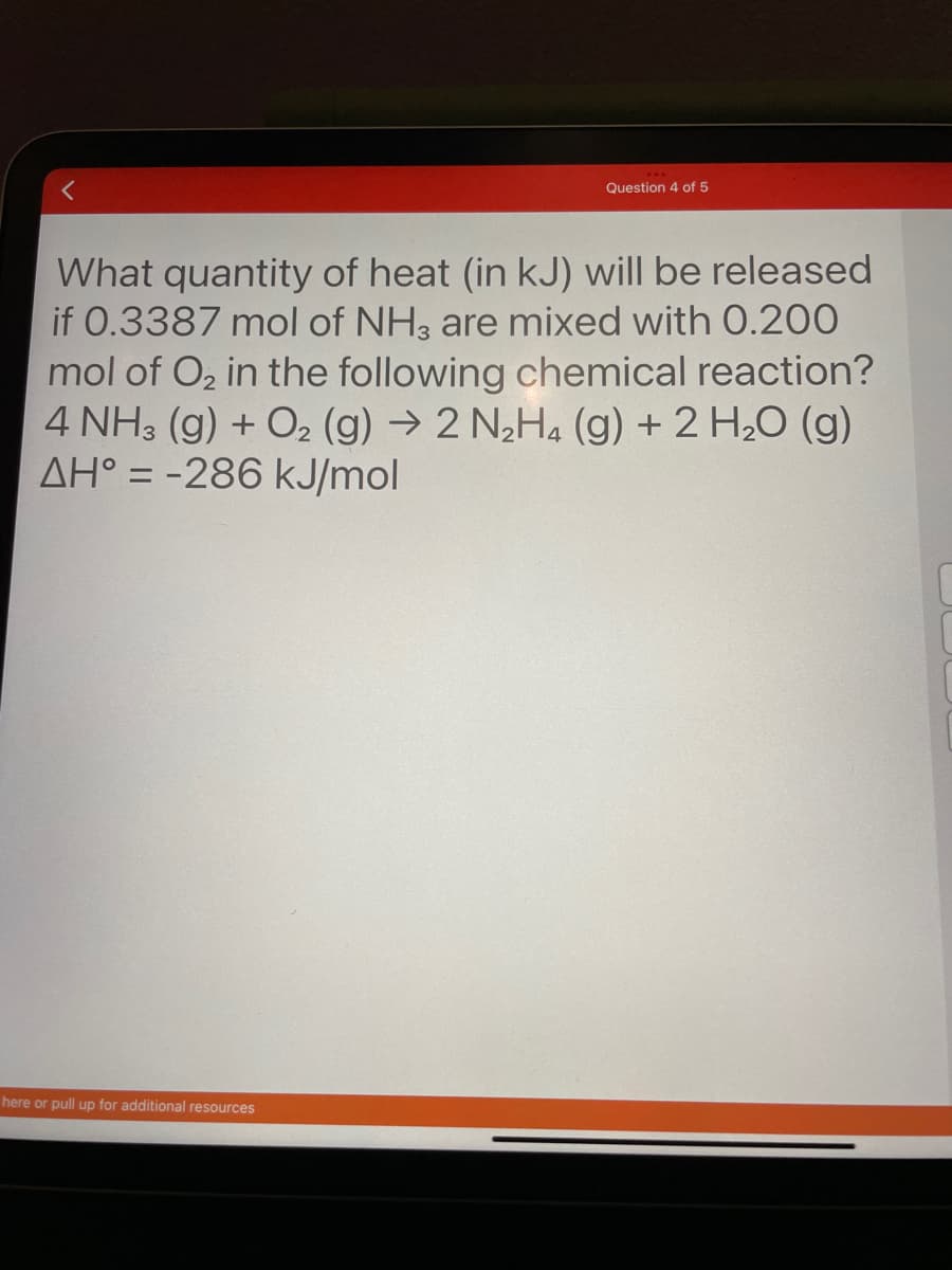 Question 4 of 5
<
What quantity of heat (in kJ) will be released
if 0.3387 mol of NH3 are mixed with 0.200
mol of O₂ in the following chemical reaction?
4 NH3(g) + O₂ (g) → 2 N₂H4 (g) + 2 H₂O (g)
AH = -286 kJ/mol
here or pull up for additional resources