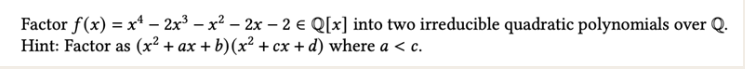 Factor f(x) = x¹ - 2x³ = x² - 2x - 2 € Q[x] into two irreducible quadratic polynomials over Q.
-
Hint: Factor as (x² + ax + b) (x² + cx + d) where a < c.