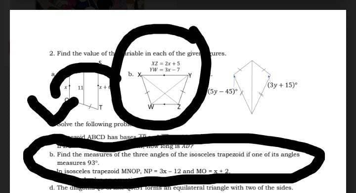 2. Find the value of the ariable in each of the given ures.
XZ = 2x + 5
YW = 3x - 7
a
b. X
solve the following proble
zoid ABCD has bases
d. The diag
(5y-45)°
(3y + 15)°
now long is AD?
b. Find the measures of the three angles of the isosceles trapezoid if one of its angles
measures 93º.
In isosceles trapezoid MNOP, NP = 3x - 12 and MO=x+2,
1 forms an equilateral triangle with two of the sides.